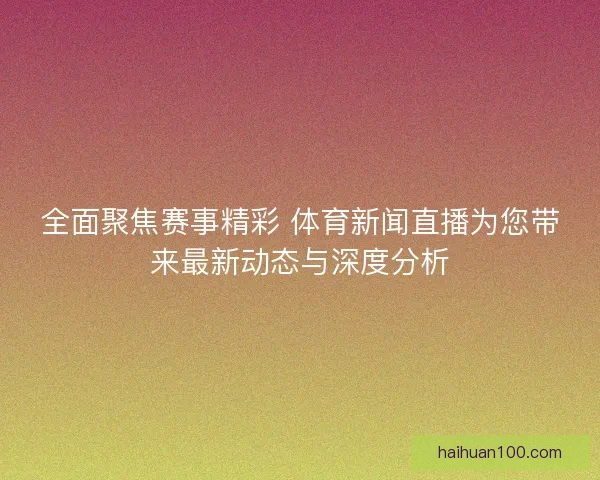 全面聚焦赛事精彩 体育新闻直播为您带来最新动态与深度分析