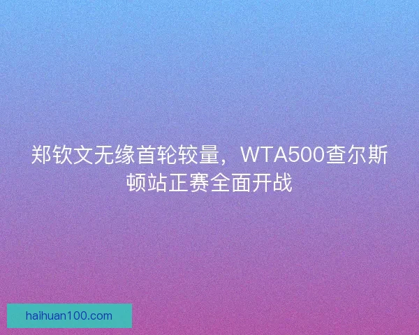 郑钦文无缘首轮较量，WTA500查尔斯顿站正赛全面开战