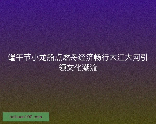 端午节小龙船点燃舟经济畅行大江大河引领文化潮流