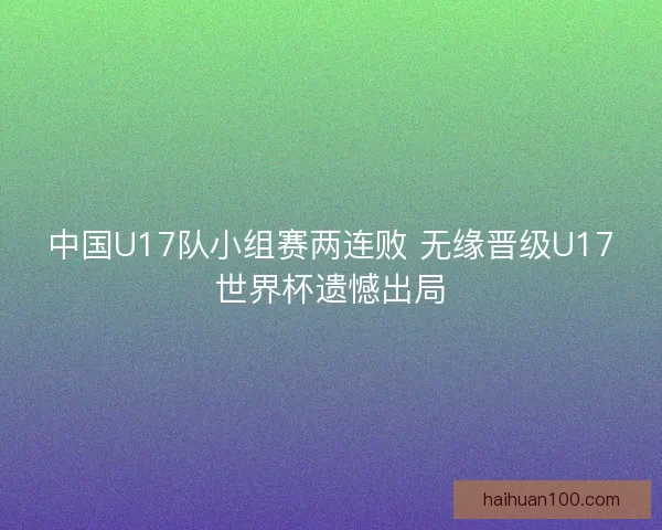 中国U17队小组赛两连败 无缘晋级U17世界杯遗憾出局