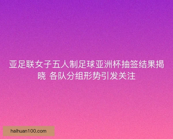 亚足联女子五人制足球亚洲杯抽签结果揭晓 各队分组形势引发关注