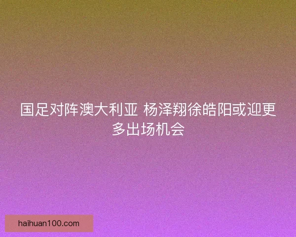 国足对阵澳大利亚 杨泽翔徐皓阳或迎更多出场机会