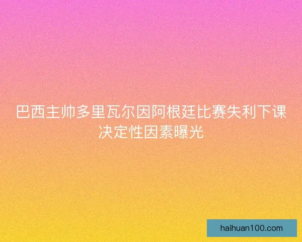 巴西主帅多里瓦尔因阿根廷比赛失利下课决定性因素曝光