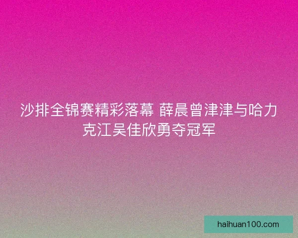 沙排全锦赛精彩落幕 薛晨曾津津与哈力克江吴佳欣勇夺冠军