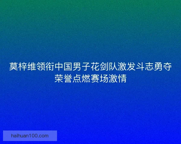 莫梓维领衔中国男子花剑队激发斗志勇夺荣誉点燃赛场激情