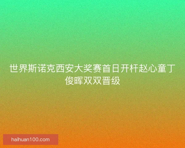世界斯诺克西安大奖赛首日开杆赵心童丁俊晖双双晋级
