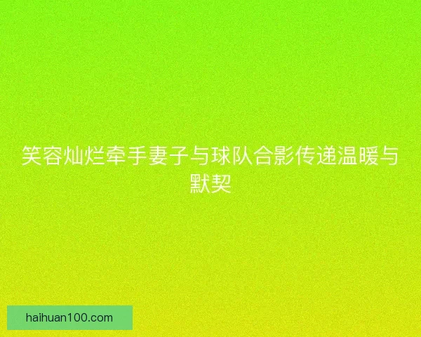 笑容灿烂牵手妻子与球队合影传递温暖与默契