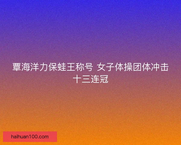 覃海洋力保蛙王称号 女子体操团体冲击十三连冠