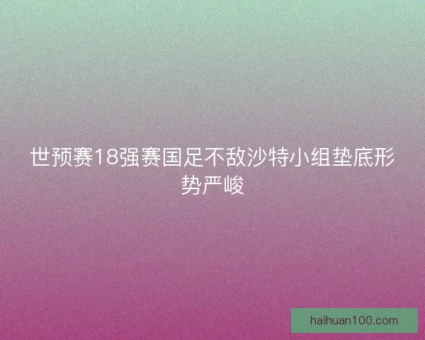 世预赛18强赛国足不敌沙特小组垫底形势严峻