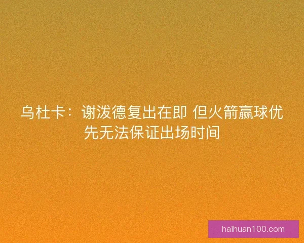 乌杜卡：谢泼德复出在即 但火箭赢球优先无法保证出场时间