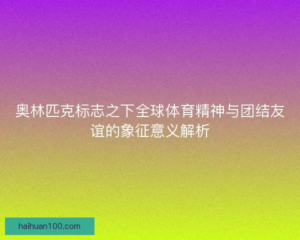 奥林匹克标志之下全球体育精神与团结友谊的象征意义解析