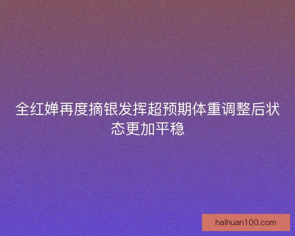 全红婵再度摘银发挥超预期体重调整后状态更加平稳 全红婵再度摘银发挥超预期体重调整后状态更加平稳