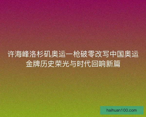 许海峰洛杉矶奥运一枪破零改写中国奥运金牌历史荣光与时代回响新篇